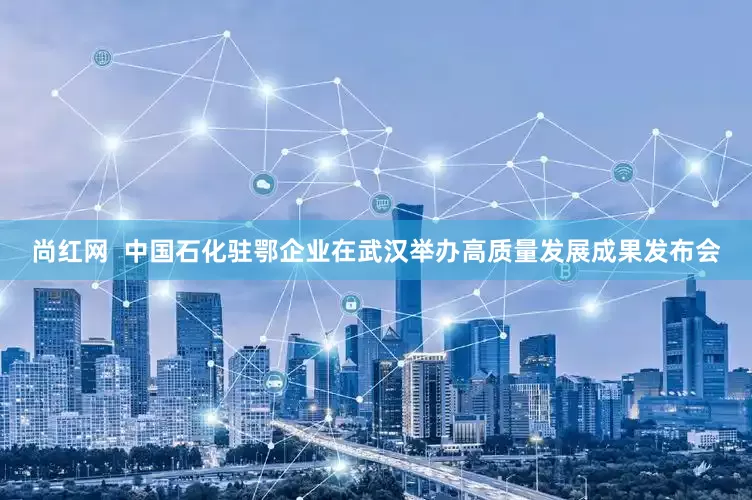 尚红网  中国石化驻鄂企业在武汉举办高质量发展成果发布会