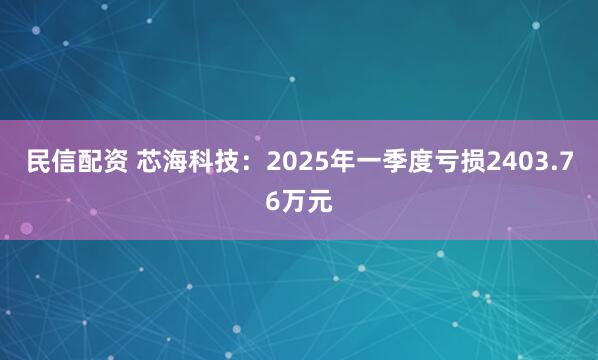 民信配资 芯海科技：2025年一季度亏损2403.76万元