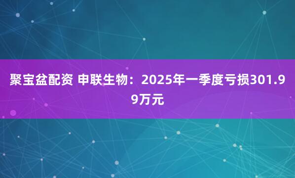 聚宝盆配资 申联生物：2025年一季度亏损301.99万元