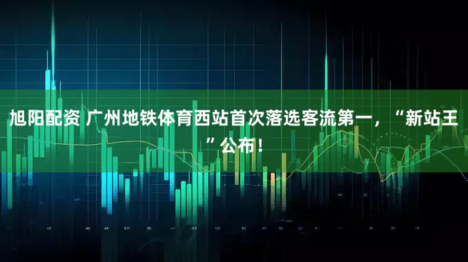 旭阳配资 广州地铁体育西站首次落选客流第一，“新站王”公布！