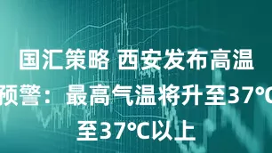 国汇策略 西安发布高温橙色预警：最高气温将升至37℃以上