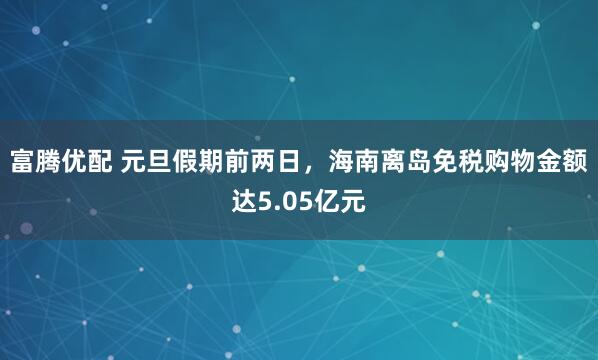 富腾优配 元旦假期前两日，海南离岛免税购物金额达5.05亿元