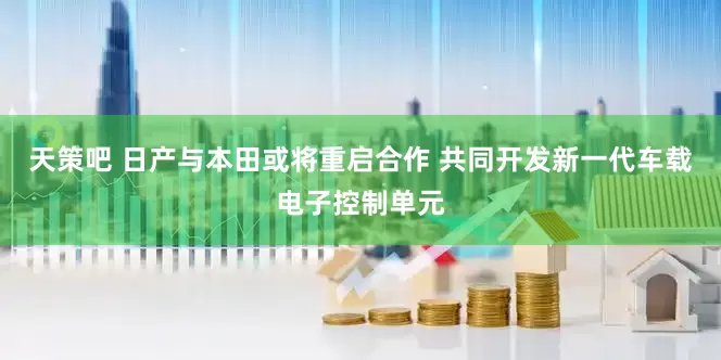 天策吧 日产与本田或将重启合作 共同开发新一代车载电子控制单元