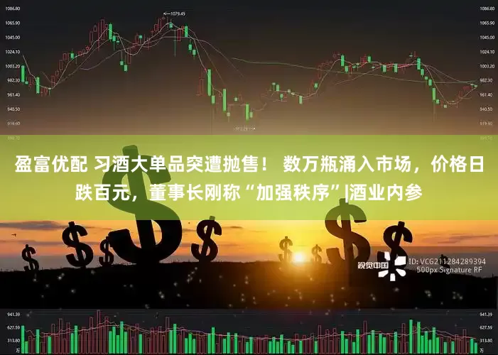 盈富优配 习酒大单品突遭抛售！ 数万瓶涌入市场，价格日跌百元，董事长刚称“加强秩序”|酒业内参