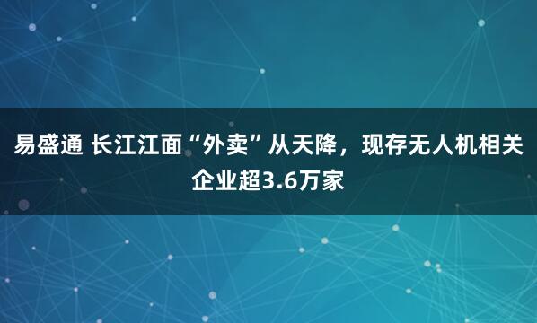 易盛通 长江江面“外卖”从天降，现存无人机相关企业超3.6万家